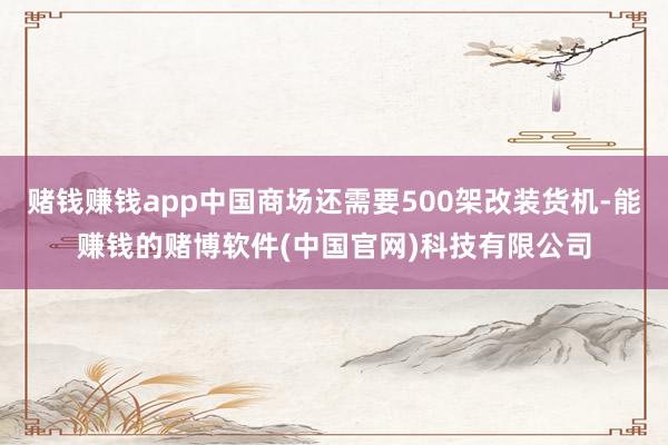 赌钱赚钱app中国商场还需要500架改装货机-能赚钱的赌博软件(中国官网)科技有限公司