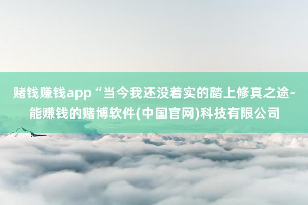 赌钱赚钱app“当今我还没着实的踏上修真之途-能赚钱的赌博软件(中国官网)科技有限公司