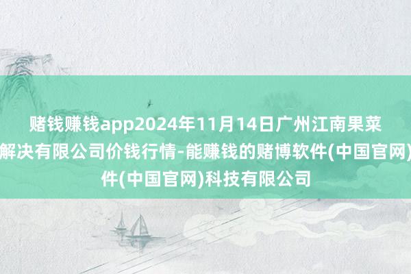 赌钱赚钱app2024年11月14日广州江南果菜批发商场预备解决有限公司价钱行情-能赚钱的赌博软件(中国官网)科技有限公司