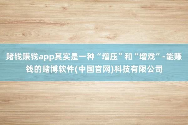 赌钱赚钱app其实是一种“增压”和“增戏”-能赚钱的赌博软件(中国官网)科技有限公司