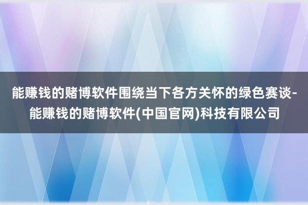 能赚钱的赌博软件围绕当下各方关怀的绿色赛谈-能赚钱的赌博软件(中国官网)科技有限公司