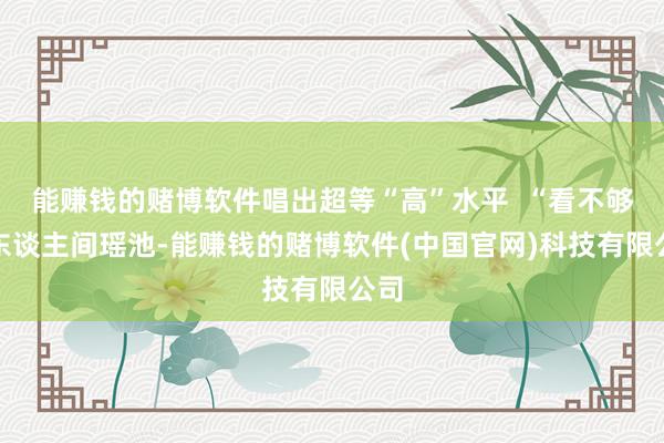 能赚钱的赌博软件唱出超等“高”水平  “看不够的东谈主间瑶池-能赚钱的赌博软件(中国官网)科技有限公司