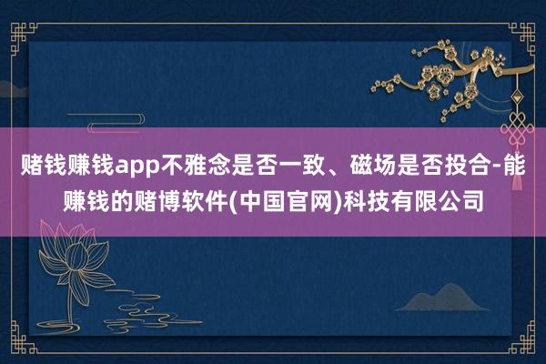 赌钱赚钱app不雅念是否一致、磁场是否投合-能赚钱的赌博软件(中国官网)科技有限公司