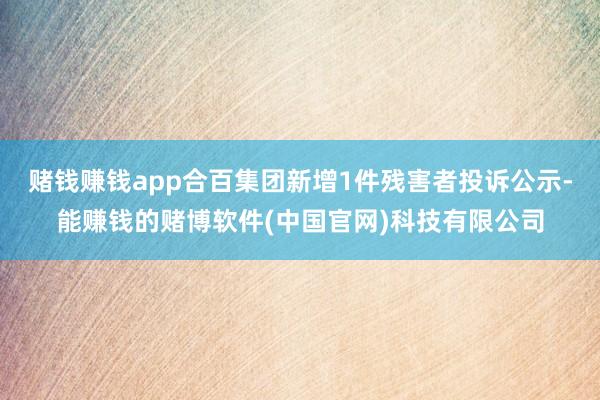 赌钱赚钱app合百集团新增1件残害者投诉公示-能赚钱的赌博软件(中国官网)科技有限公司