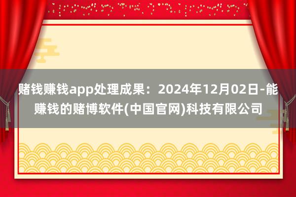 赌钱赚钱app处理成果：2024年12月02日-能赚钱的赌博软件(中国官网)科技有限公司