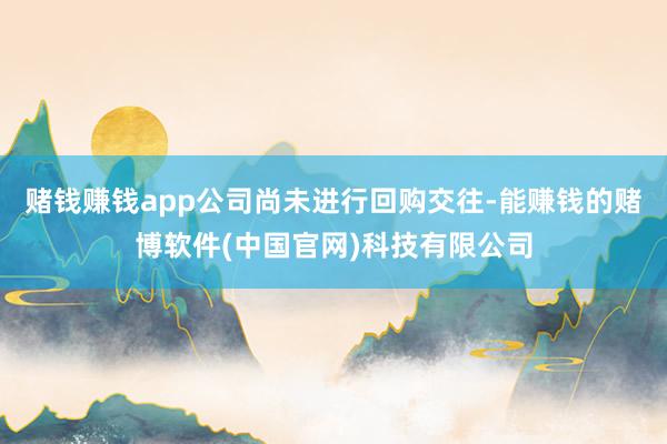 赌钱赚钱app公司尚未进行回购交往-能赚钱的赌博软件(中国官网)科技有限公司