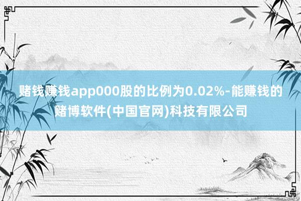 赌钱赚钱app000股的比例为0.02%-能赚钱的赌博软件(中国官网)科技有限公司