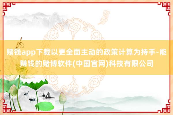 赌钱app下载以更全面主动的政策计算为持手-能赚钱的赌博软件(中国官网)科技有限公司