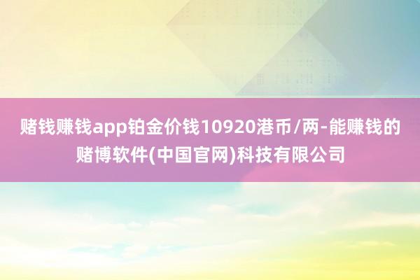 赌钱赚钱app铂金价钱10920港币/两-能赚钱的赌博软件(中国官网)科技有限公司