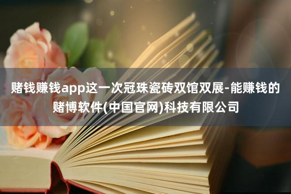 赌钱赚钱app这一次冠珠瓷砖双馆双展-能赚钱的赌博软件(中国官网)科技有限公司