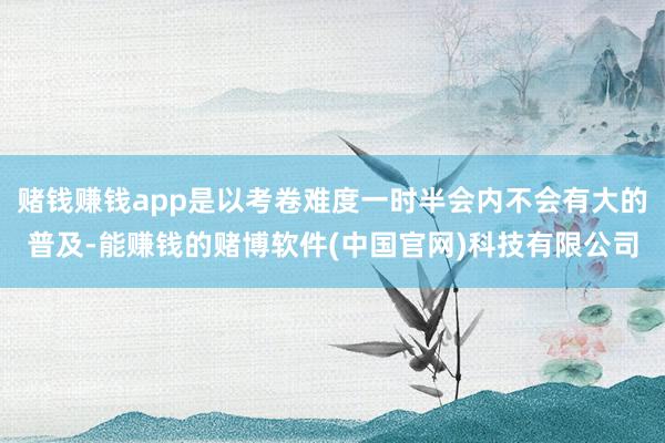 赌钱赚钱app是以考卷难度一时半会内不会有大的普及-能赚钱的赌博软件(中国官网)科技有限公司