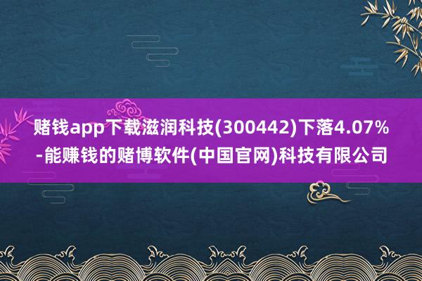 赌钱app下载滋润科技(300442)下落4.07%-能赚钱的赌博软件(中国官网)科技有限公司