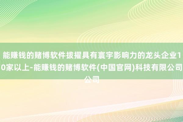 能赚钱的赌博软件拔擢具有寰宇影响力的龙头企业10家以上-能赚钱的赌博软件(中国官网)科技有限公司