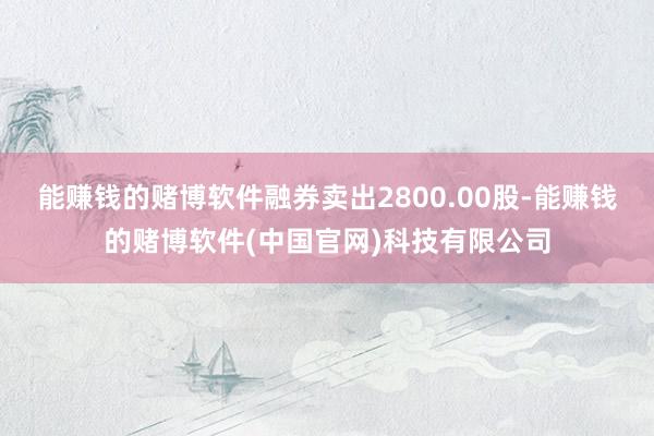 能赚钱的赌博软件融券卖出2800.00股-能赚钱的赌博软件(中国官网)科技有限公司