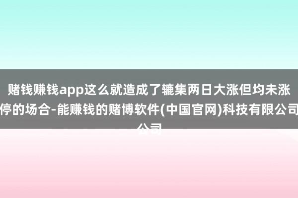 赌钱赚钱app这么就造成了辘集两日大涨但均未涨停的场合-能赚钱的赌博软件(中国官网)科技有限公司