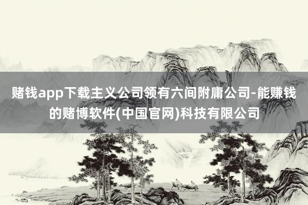 赌钱app下载主义公司领有六间附庸公司-能赚钱的赌博软件(中国官网)科技有限公司