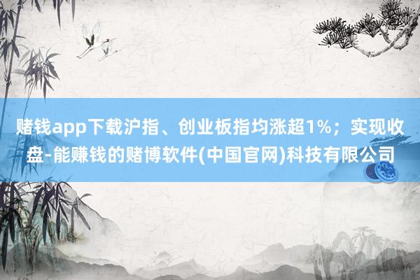 赌钱app下载沪指、创业板指均涨超1%；实现收盘-能赚钱的赌博软件(中国官网)科技有限公司