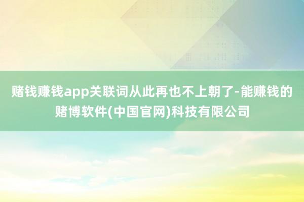 赌钱赚钱app关联词从此再也不上朝了-能赚钱的赌博软件(中国官网)科技有限公司