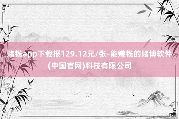 赌钱app下载报129.12元/张-能赚钱的赌博软件(中国官网)科技有限公司