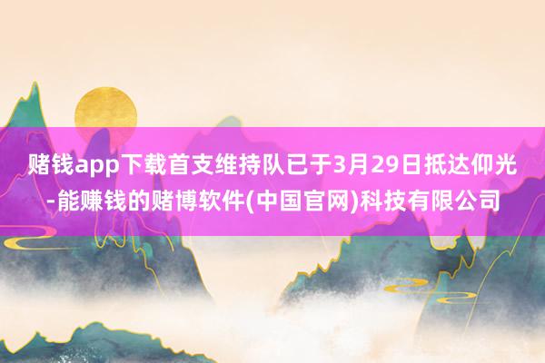 赌钱app下载　　首支维持队已于3月29日抵达仰光-能赚钱的赌博软件(中国官网)科技有限公司