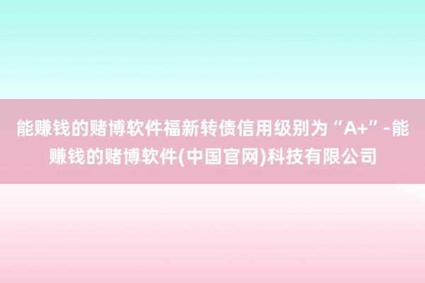 能赚钱的赌博软件福新转债信用级别为“A+”-能赚钱的赌博软件(中国官网)科技有限公司