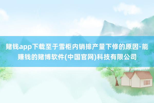 赌钱app下载至于雪柜内销排产量下修的原因-能赚钱的赌博软件(中国官网)科技有限公司