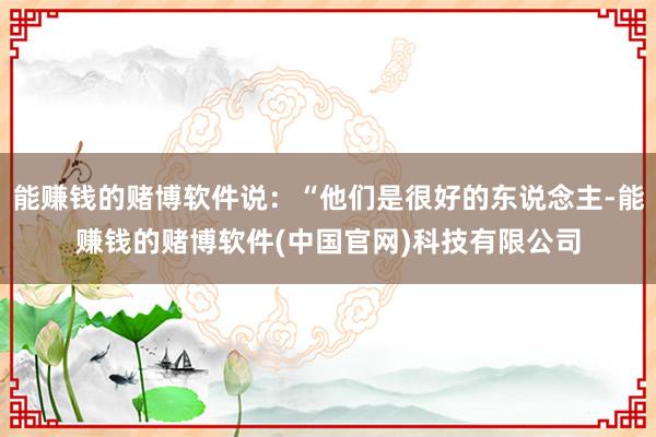 能赚钱的赌博软件说：“他们是很好的东说念主-能赚钱的赌博软件(中国官网)科技有限公司