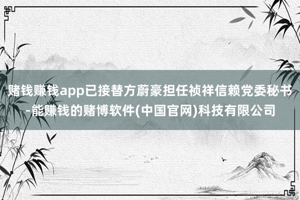 赌钱赚钱app已接替方蔚豪担任祯祥信赖党委秘书-能赚钱的赌博软件(中国官网)科技有限公司