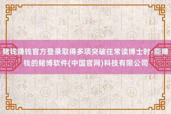 赌钱赚钱官方登录取得多项突破往常读博士时-能赚钱的赌博软件(中国官网)科技有限公司