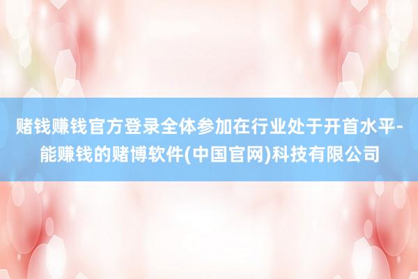 赌钱赚钱官方登录全体参加在行业处于开首水平-能赚钱的赌博软件(中国官网)科技有限公司