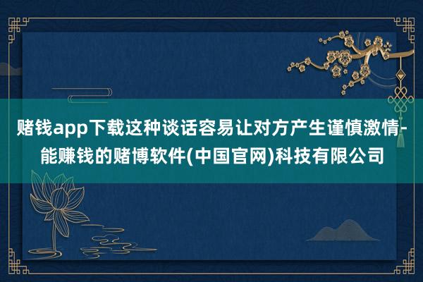 赌钱app下载这种谈话容易让对方产生谨慎激情-能赚钱的赌博软件(中国官网)科技有限公司