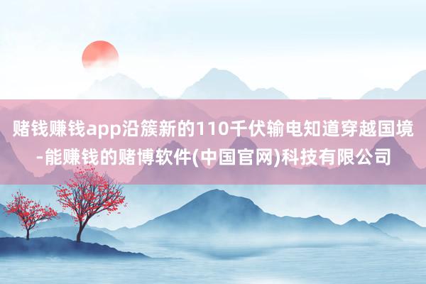 赌钱赚钱app沿簇新的110千伏输电知道穿越国境-能赚钱的赌博软件(中国官网)科技有限公司
