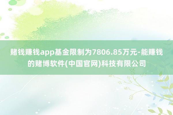 赌钱赚钱app基金限制为7806.85万元-能赚钱的赌博软件(中国官网)科技有限公司